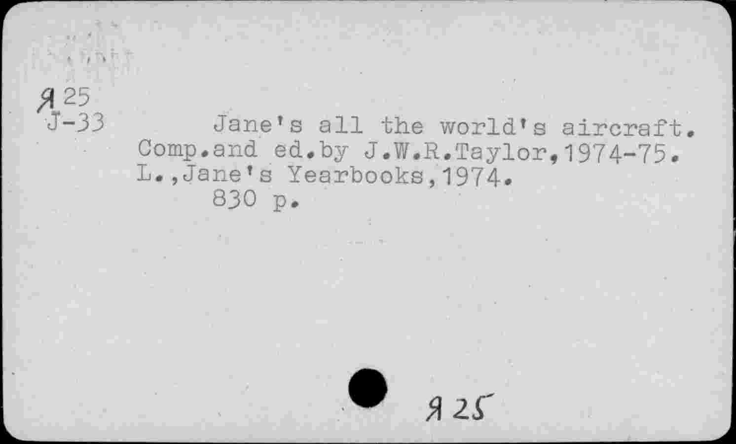 ﻿A 25
J~33	Jane’s all the world’s aircraft.
Comp.and ed.by J.W.R.Taylor,1974-75. L.,Jane’s Yearbooks,1974.
830 p.
